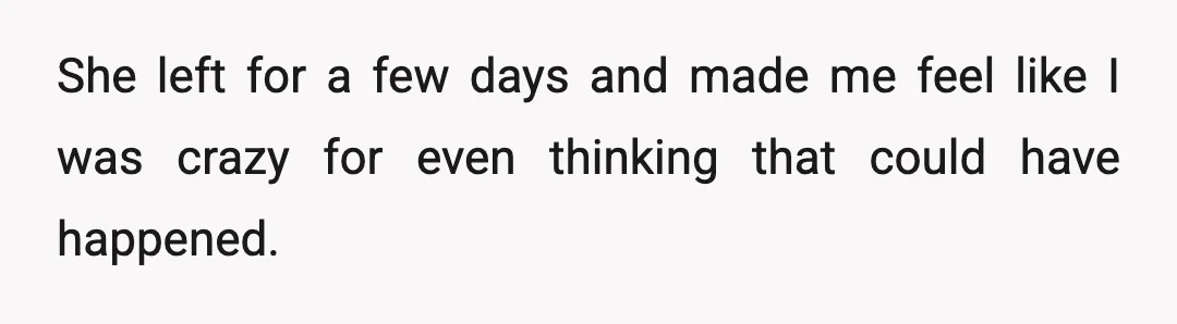 She left for a few days and made me feel like I was crazy for even thinking that could have happened.