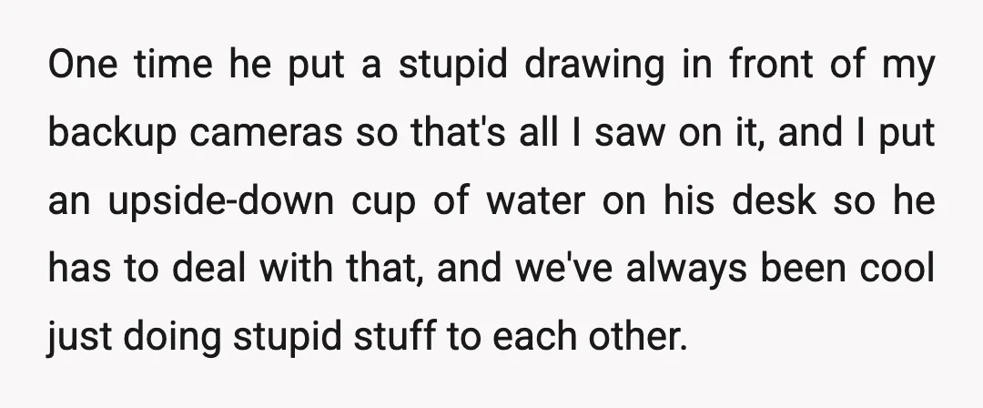 One time he put a stupid drawing in front of my backup cameras so that's all I saw on it, and I put an upside-down cup of water on his...