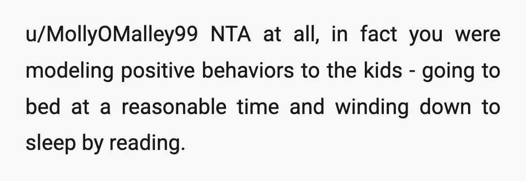 u/MollyOMalley99
NTA at all, in fact you were modeling positive behaviors to the kids - going to bed at a reasonable time and winding down to sleep by reading.