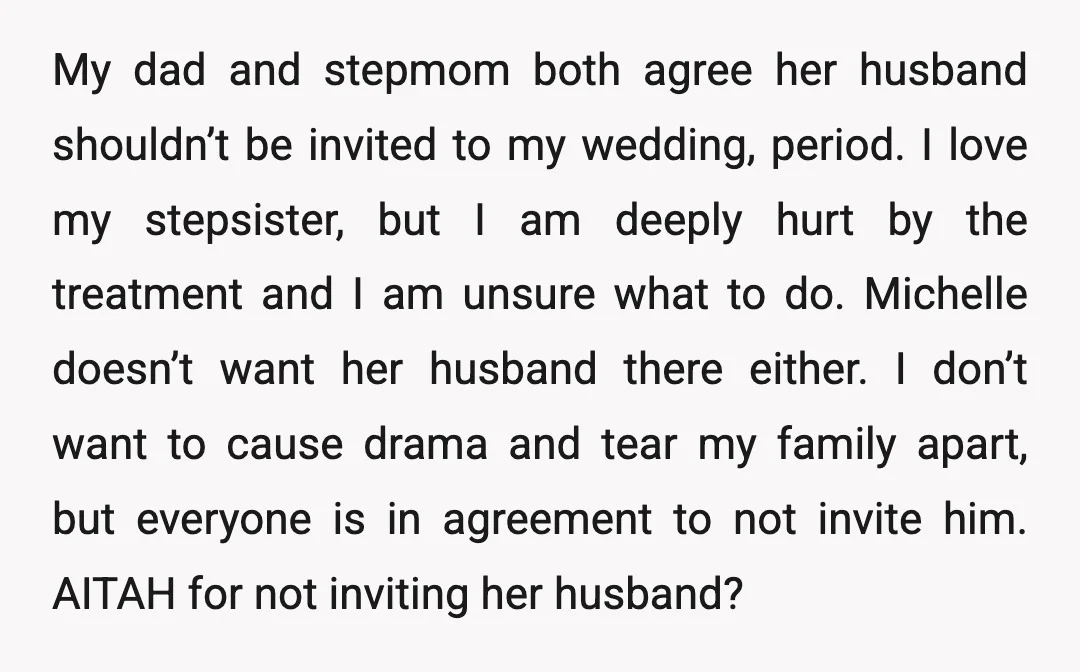 My dad and stepmom both agree her husband shouldn’t be invited to my wedding, period. I love my stepsister, but I am deeply hurt by the treatment and I am...