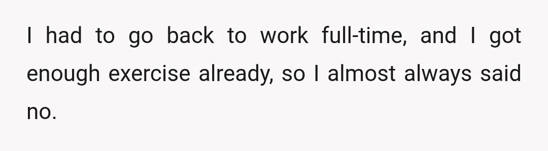 I had to go back to work full-time, and I got enough exercise already, so I almost always said no.