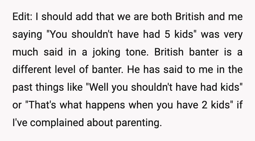 Edit: I should add that we are both British and me saying "You shouldn't have had 5 kids" was very much said in a joking tone. British banter is a...