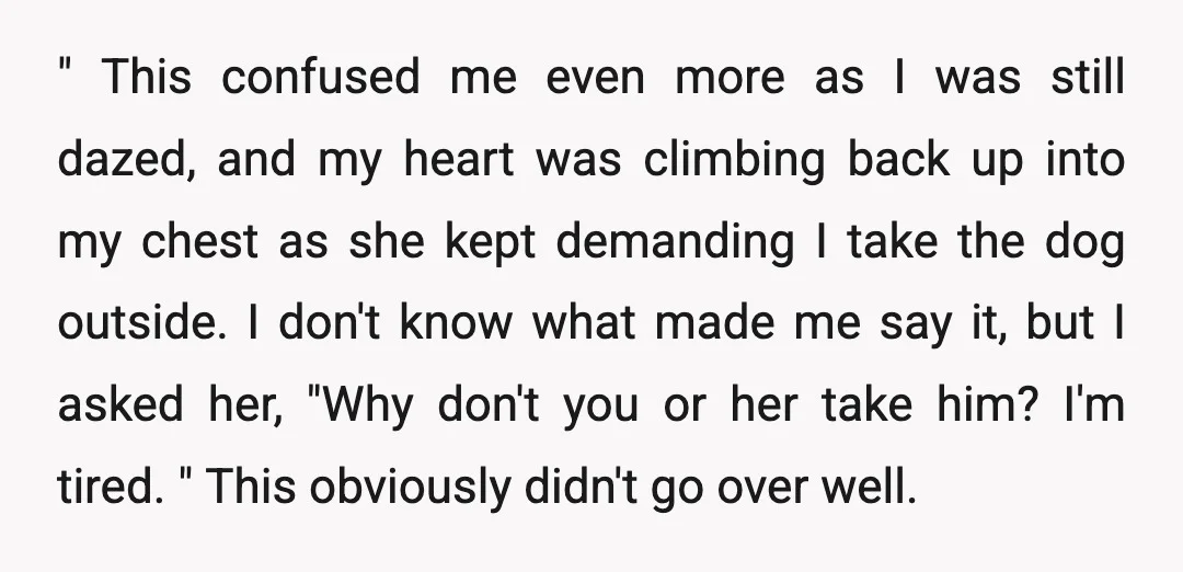 " This confused me even more as I was still dazed, and my heart was climbing back up into my chest as she kept demanding I take the dog outside....
