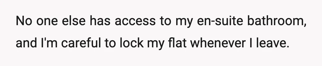 No one else has access to my en-suite bathroom, and I'm careful to lock my flat whenever I leave.