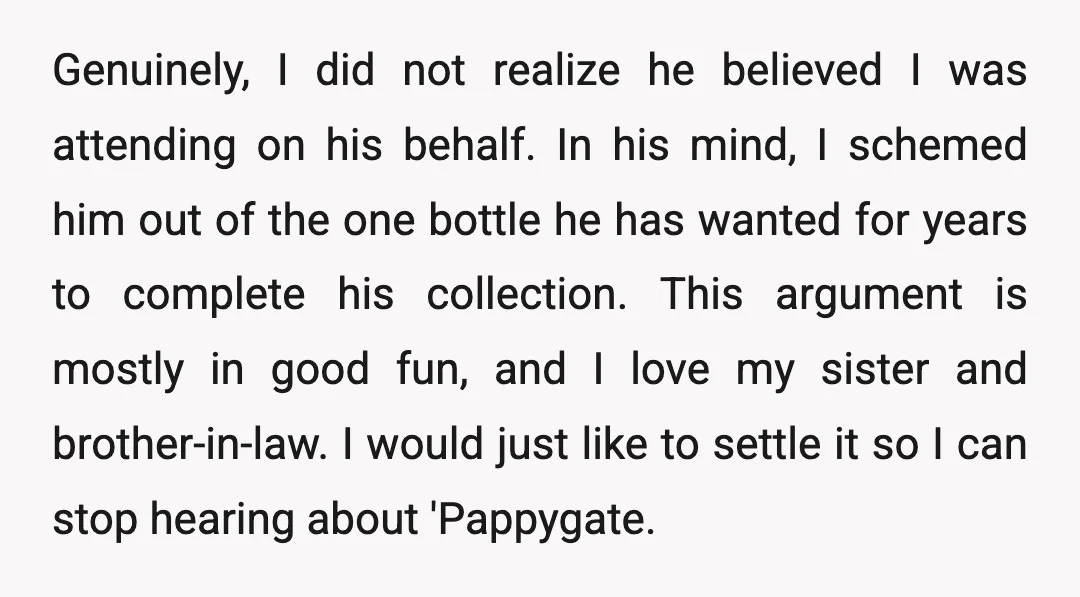 Genuinely, I did not realize he believed I was attending on his behalf. In his mind, I schemed him out of the one bottle he has wanted for years to...