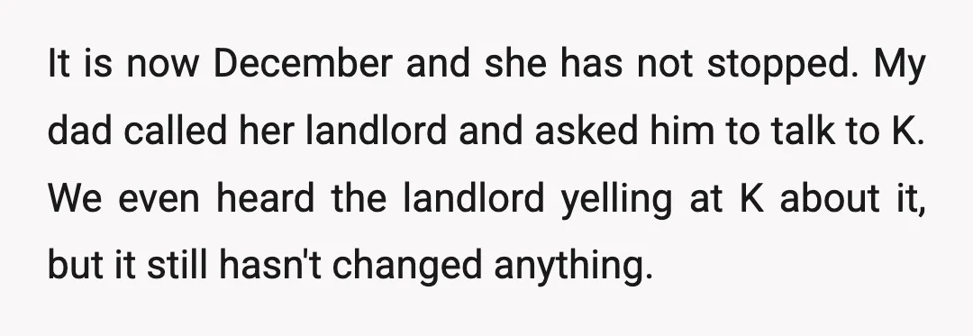 It is now December and she has not stopped. My dad called her landlord and asked him to talk to K. We even heard the landlord yelling at K about...