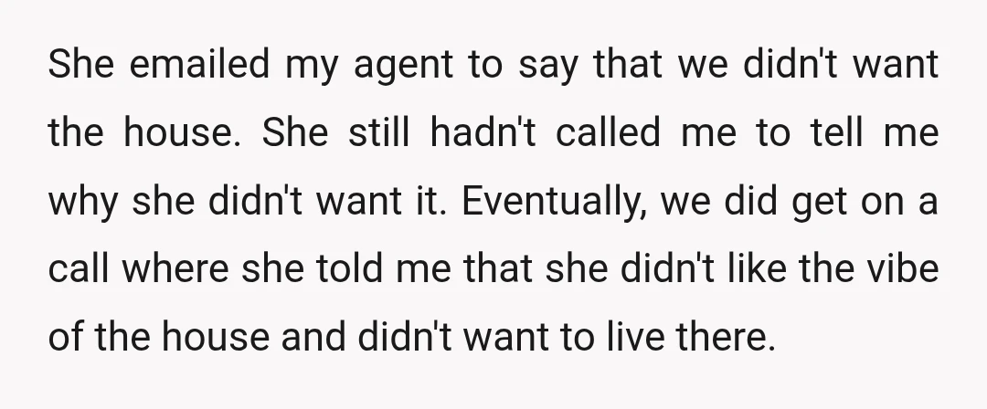 She emailed my agent to say that we didn't want the house. She still hadn't called me to tell me why she didn't want it. Eventually, we did get on...