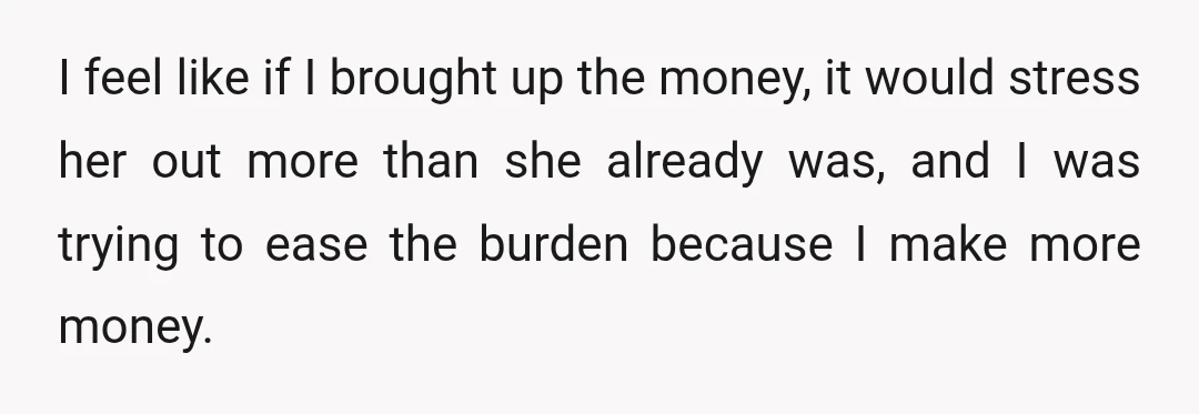 I feel like if I brought up the money, it would stress her out more than she already was, and I was trying to ease the burden because I make...