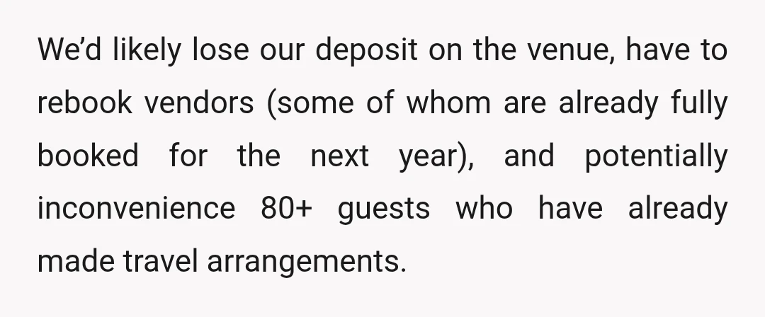 We’d likely lose our deposit on the venue, have to rebook vendors (some of whom are already fully booked for the next year), and potentially inconvenience 80+ guests who have...