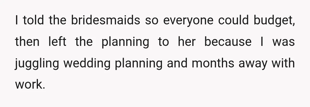 I told the bridesmaids so everyone could budget, then left the planning to her because I was juggling wedding planning and months away with work.