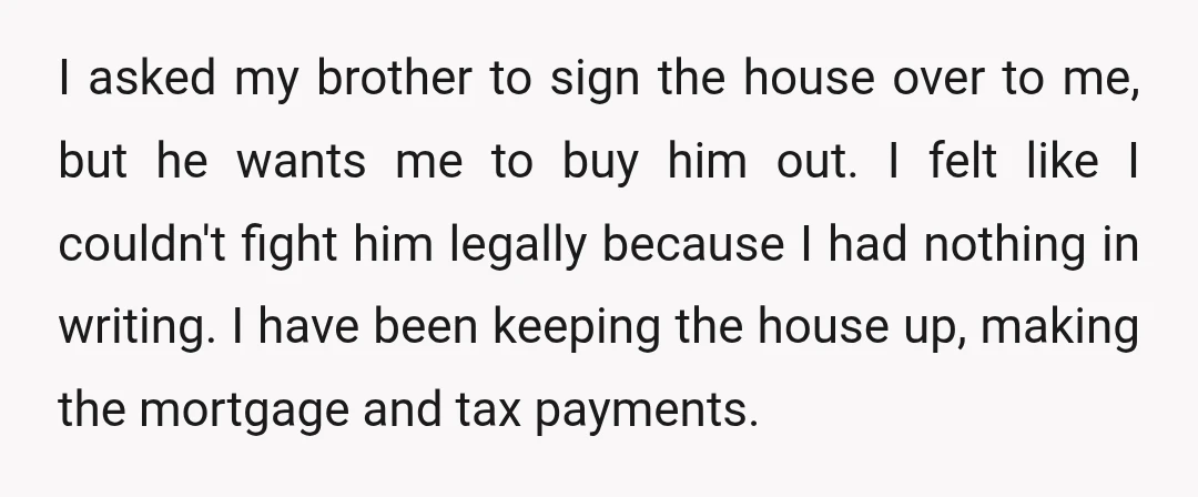 I asked my brother to sign the house over to me, but he wants me to buy him out. I felt like I couldn't fight him legally because I had...