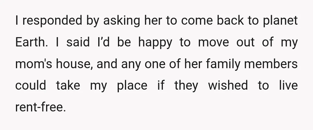 I responded by asking her to come back to planet Earth. I said I’d be happy to move out of my mom's house, and any one of her family members...
