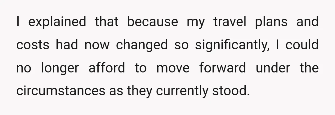 I explained that because my travel plans and costs had now changed so significantly, I could no longer afford to move forward under the circumstances as they currently stood.