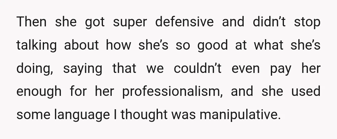 Then she got super defensive and didn’t stop talking about how she’s so good at what she’s doing, saying that we couldn’t even pay her enough for her professionalism, and...