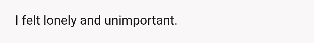 I felt lonely and unimportant.