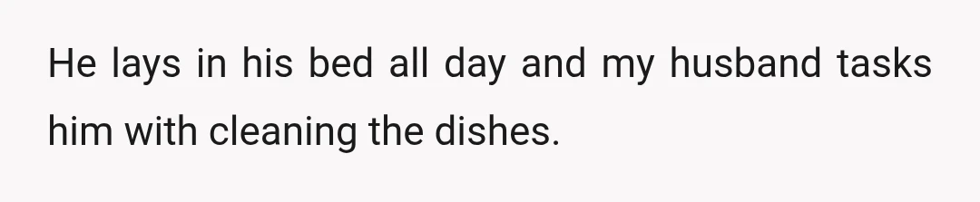 He lays in his bed all day and my husband tasks him with cleaning the dishes.