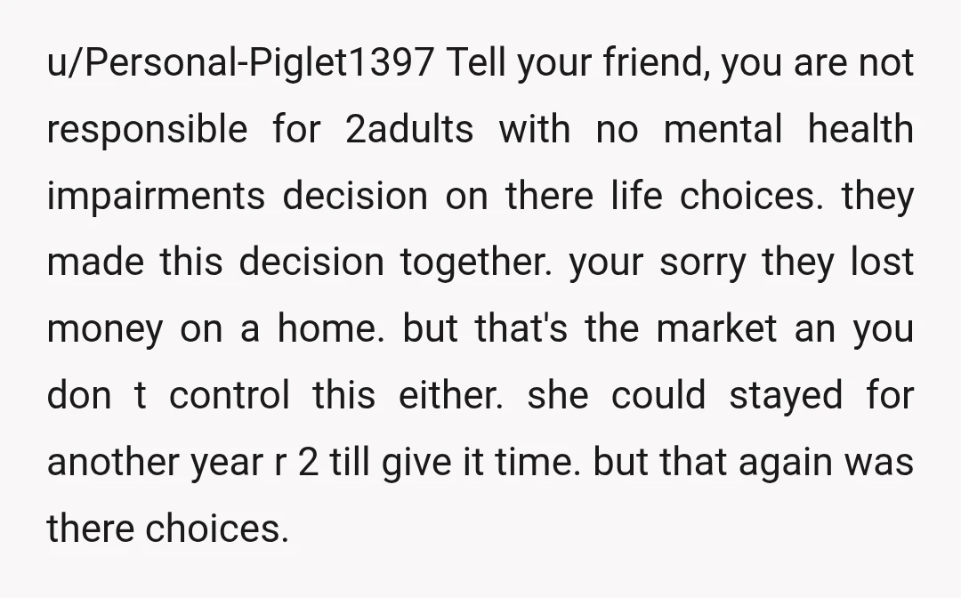 u/Personal-Piglet1397 Tell your friend, you are not responsible for 2adults with no mental health impairments decision on there life choices.they made this decision together.your sorry they lost money on a...