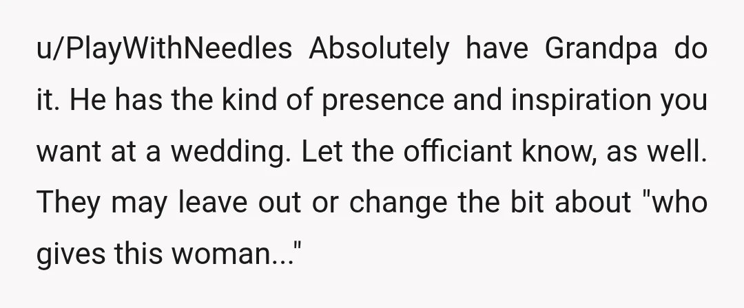 u/PlayWithNeedles Absolutely have Grandpa do it. He has the kind of presence and inspiration you want at a wedding. Let the officiant know, as well. They may leave out or...