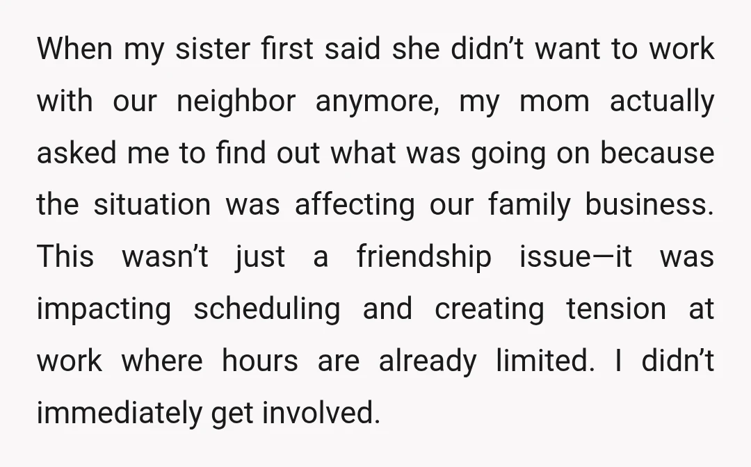When my sister first said she didn’t want to work with our neighbor anymore, my mom actually asked me to find out what was going on because the situation was...