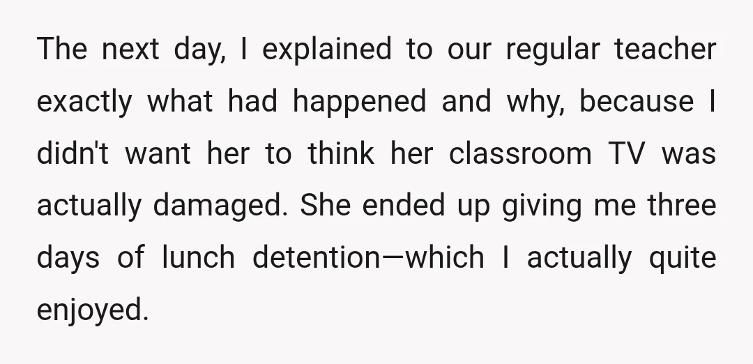 The next day, I explained to our regular teacher exactly what had happened and why, because I didn't want her to think her classroom TV was actually damaged. She ended...