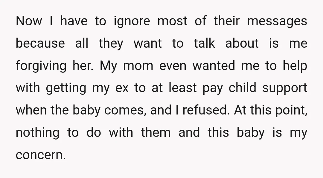 Now I have to ignore most of their messages because all they want to talk about is me forgiving her. My mom even wanted me to help with getting my...