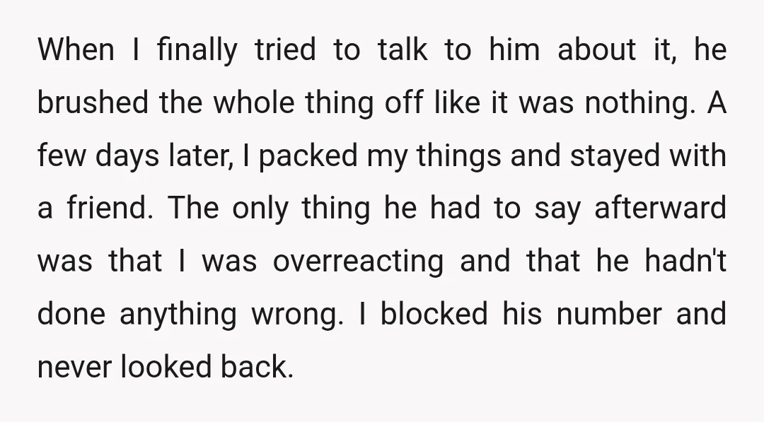 When I finally tried to talk to him about it, he brushed the whole thing off like it was nothing. A few days later, I packed my things and stayed...