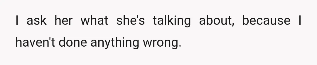 I ask her what she's talking about, because I haven't done anything wrong.