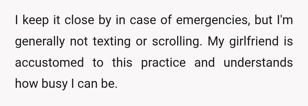 I keep it close by in case of emergencies, but I'm generally not texting or scrolling. My girlfriend is accustomed to this practice and understands how busy I can be.