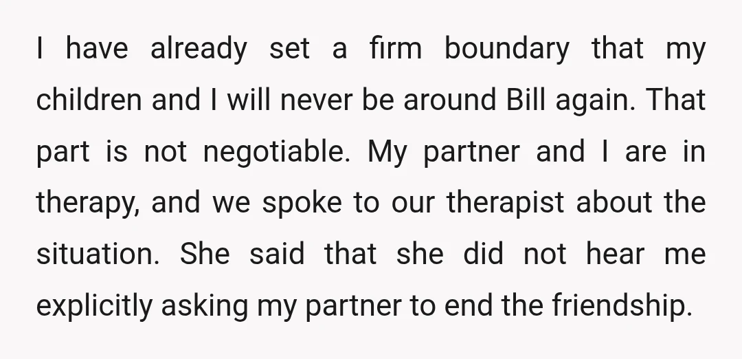 I have already set a firm boundary that my children and I will never be around Bill again. That part is not negotiable. My partner and I are in therapy,...