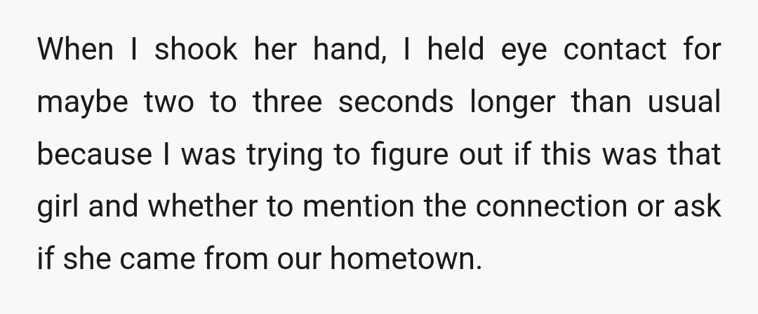 When I shook her hand, I held eye contact for maybe two to three seconds longer than usual because I was trying to figure out if this was that girl...