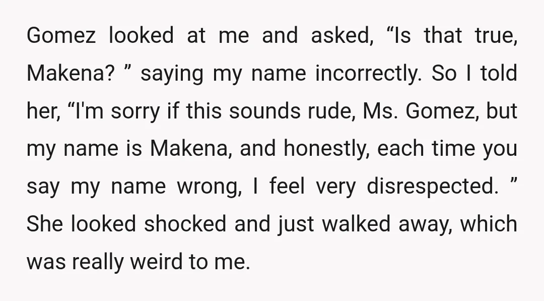 Gomez looked at me and asked, “Is that true, Makena? ” saying my name incorrectly. So I told her, “I'm sorry if this sounds rude, Ms. Gomez, but my name...