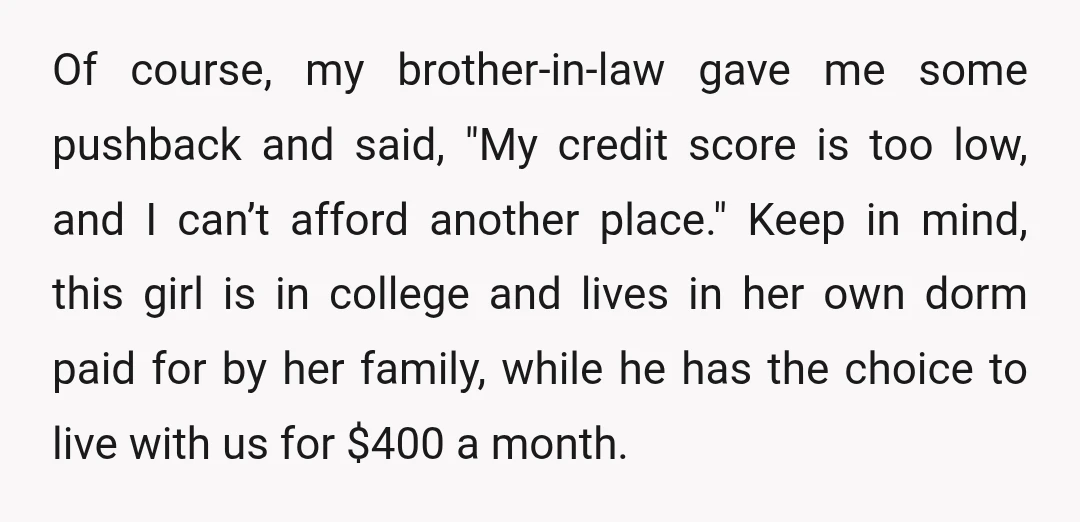 Of course, my brother-in-law gave me some pushback and said, "My credit score is too low, and I can’t afford another place." Keep in mind, this girl is in college...