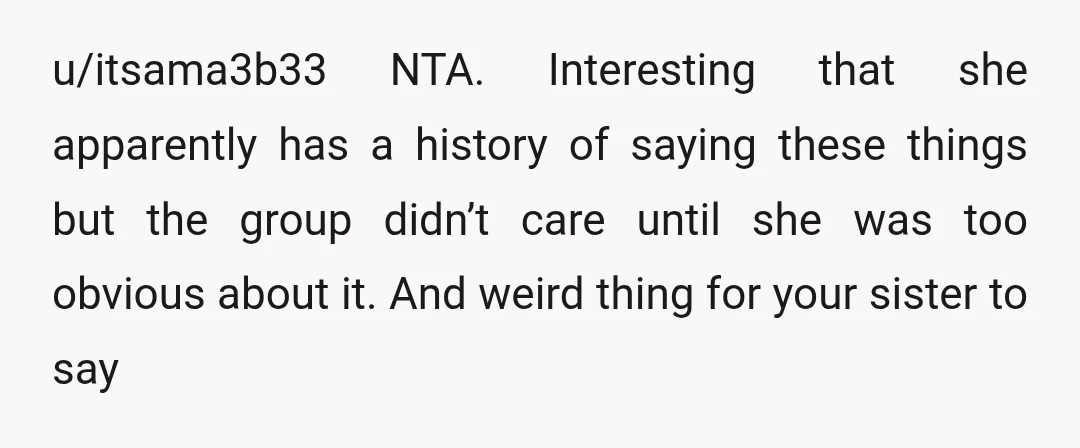 u/itsama3b33 NTA. Interesting that she apparently has a history of saying these things but the group didn’t care until she was too obvious about it. And weird thing for your...