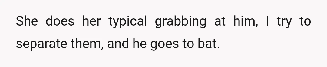 She does her typical grabbing at him, I try to separate them, and he goes to bat.
