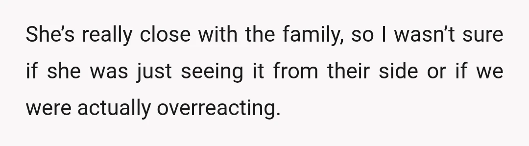 She’s really close with the family, so I wasn’t sure if she was just seeing it from their side or if we were actually overreacting.