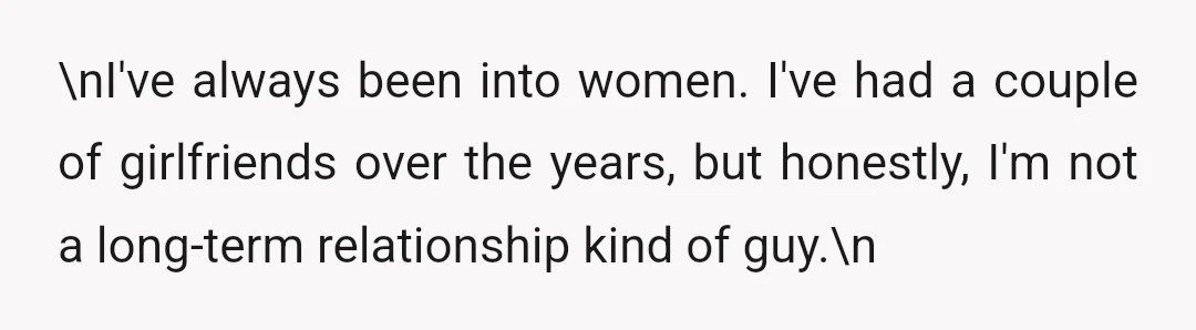 \nI've always been into women. I've had a couple of girlfriends over the years, but honestly, I'm not a long-term relationship kind of guy.\n