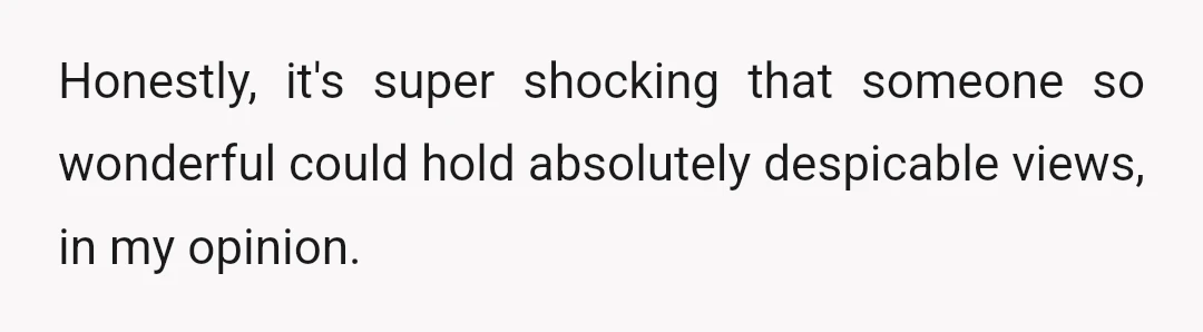 Honestly, it's super shocking that someone so wonderful could hold absolutely despicable views, in my opinion.