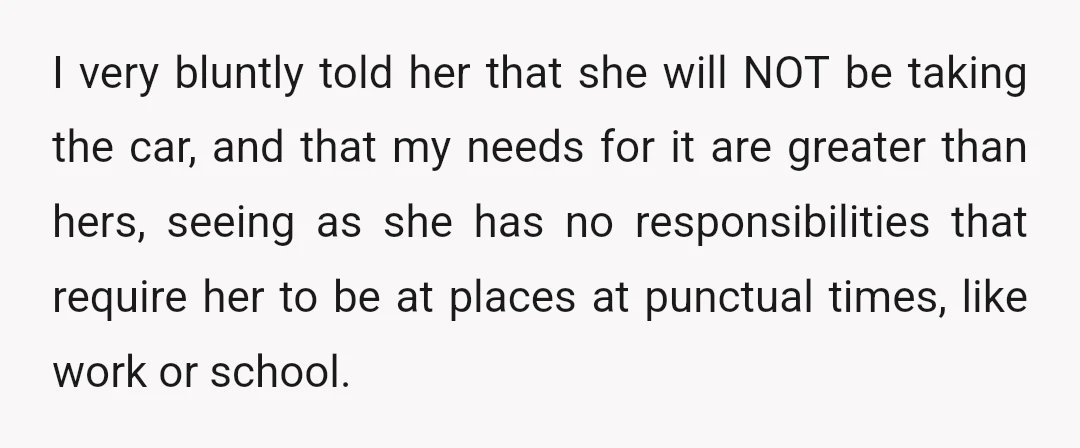 I very bluntly told her that she will NOT be taking the car, and that my needs for it are greater than hers, seeing as she has no responsibilities that...