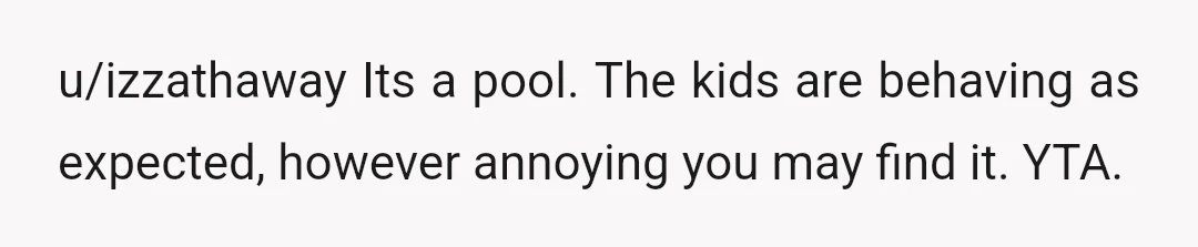 u/izzathaway
Its a pool. The kids are behaving as expected, however annoying you may find it. YTA.