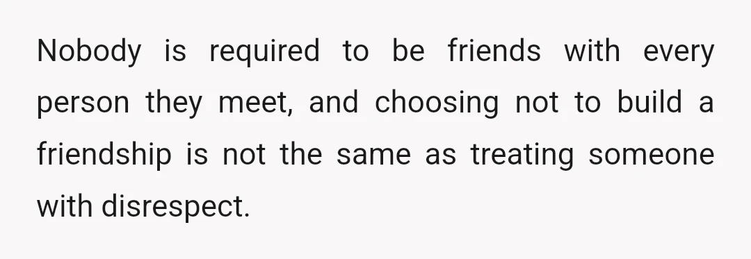 Nobody is required to be friends with every person they meet, and choosing not to build a friendship is not the same as treating someone with disrespect.