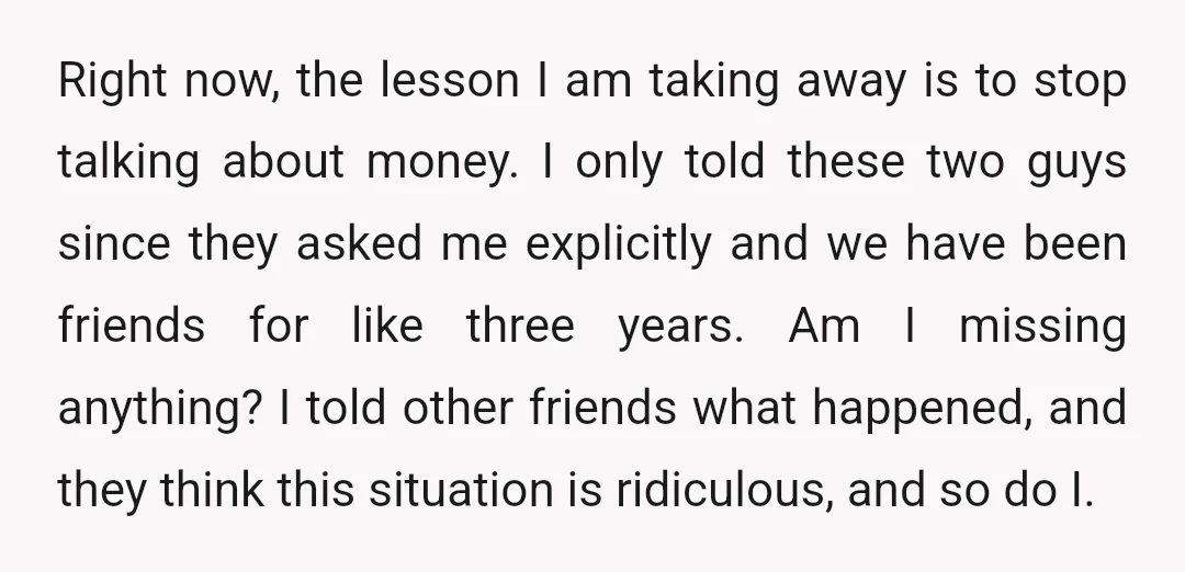 Right now, the lesson I am taking away is to stop talking about money. I only told these two guys since they asked me explicitly and we have been friends...