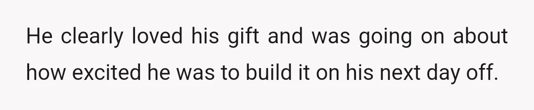 He clearly loved his gift and was going on about how excited he was to build it on his next day off.
