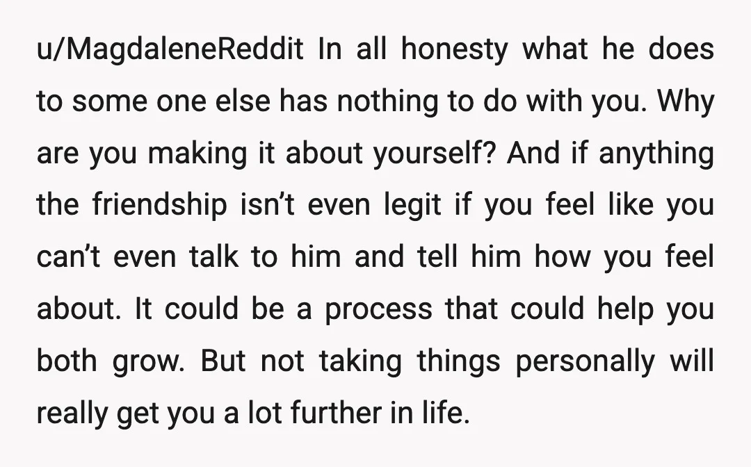 u/MagdaleneReddit In all honesty what he does to some one else has nothing to do with you. Why are you making it about yourself? And if anything the friendship isn’t...