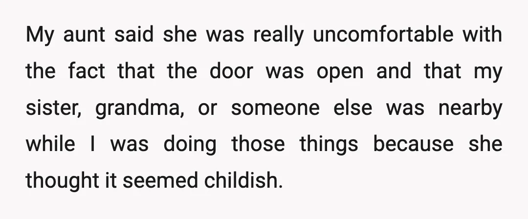 My aunt said she was really uncomfortable with the fact that the door was open and that my sister, grandma, or someone else was nearby while I was doing those...