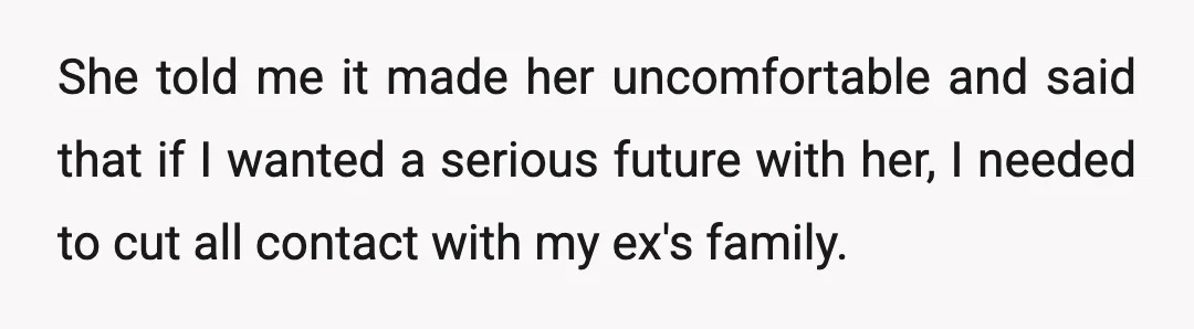 She told me it made her uncomfortable and said that if I wanted a serious future with her, I needed to cut all contact with my ex's family.