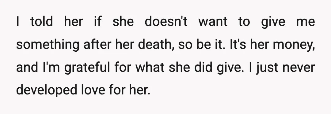 I told her if she doesn't want to give me something after her death, so be it. It's her money, and I'm grateful for what she did give. I just...
