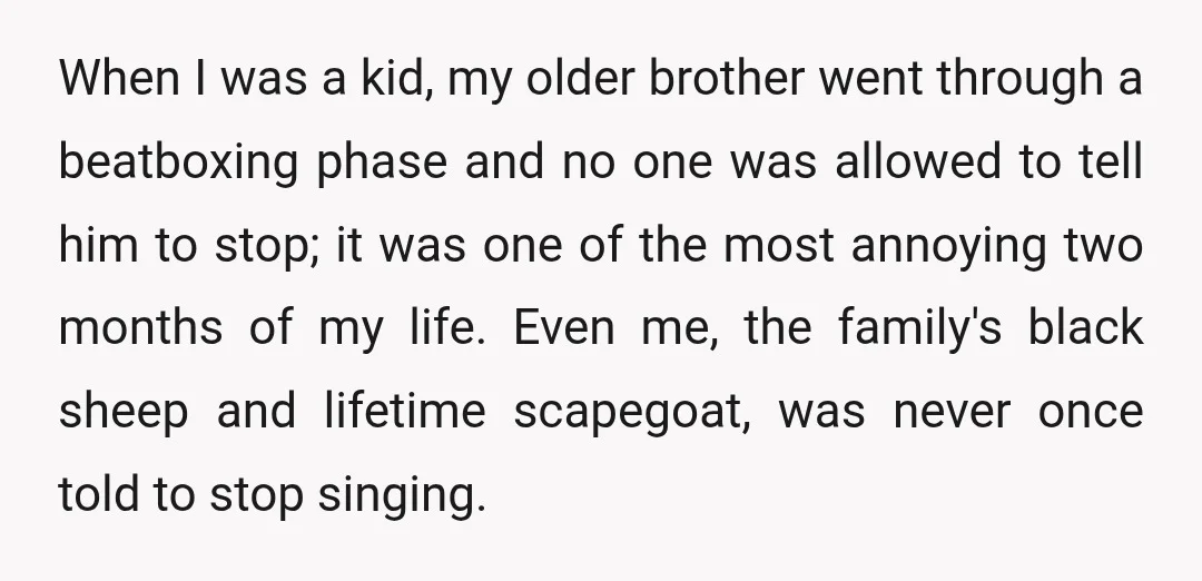 When I was a kid, my older brother went through a beatboxing phase and no one was allowed to tell him to stop; it was one of the most annoying...