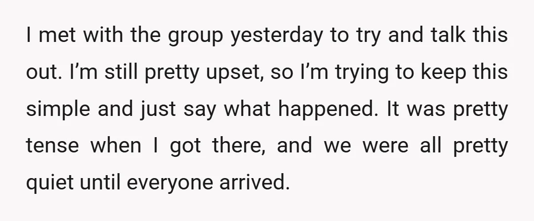 I met with the group yesterday to try and talk this out. I’m still pretty upset, so I’m trying to keep this simple and just say what happened. It was...