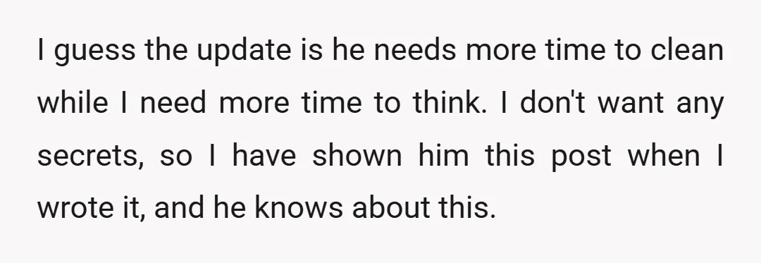 I guess the update is he needs more time to clean while I need more time to think. I don't want any secrets, so I have shown him this post...
