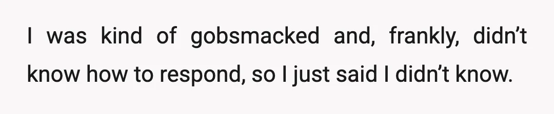 I was kind of gobsmacked and, frankly, didn’t know how to respond, so I just said I didn’t know.
